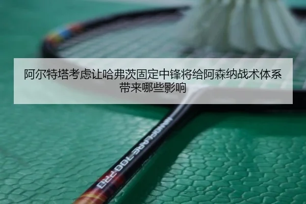 阿尔特塔考虑让哈弗茨固定中锋将给阿森纳战术体系带来哪些影响