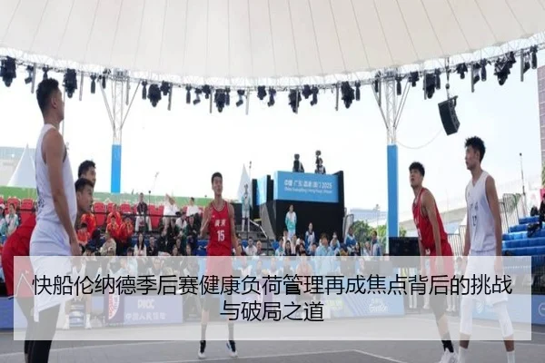快船伦纳德季后赛健康负荷管理再成焦点背后的挑战与破局之道