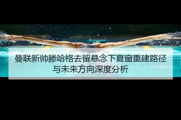 曼联新帅滕哈格去留悬念下夏窗重建路径与未来方向深度分析 - kaiyun