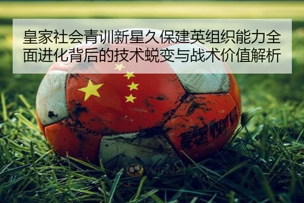 皇家社会青训新星久保建英组织能力全面进化背后的技术蜕变与战术价值解析 | kaiyun