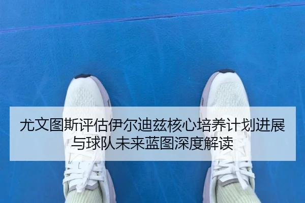 尤文图斯评估伊尔迪兹核心培养计划进展与球队未来蓝图深度解读 - kaiyun