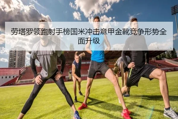 劳塔罗领跑射手榜国米冲击意甲金靴竞争形势全面升级 - kaiyun